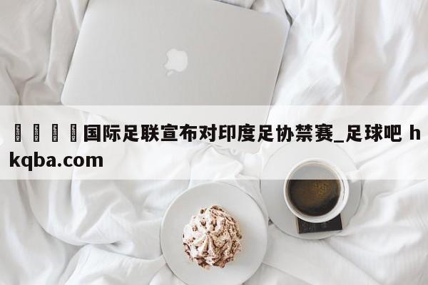 🍢国际足联宣布对印度足协禁赛_足球吧 hkqba.com