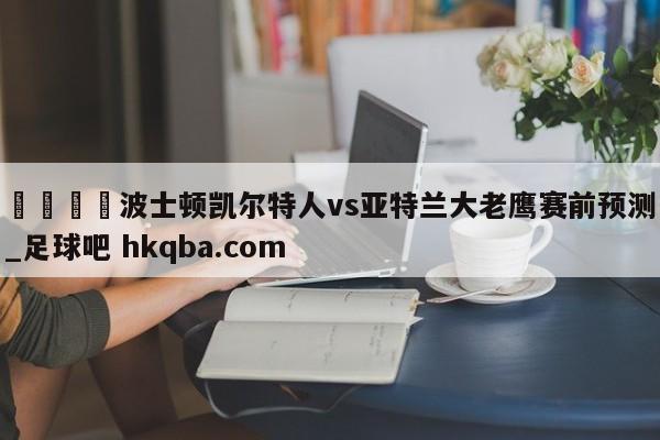 🍢波士顿凯尔特人vs亚特兰大老鹰赛前预测_足球吧 hkqba.com
