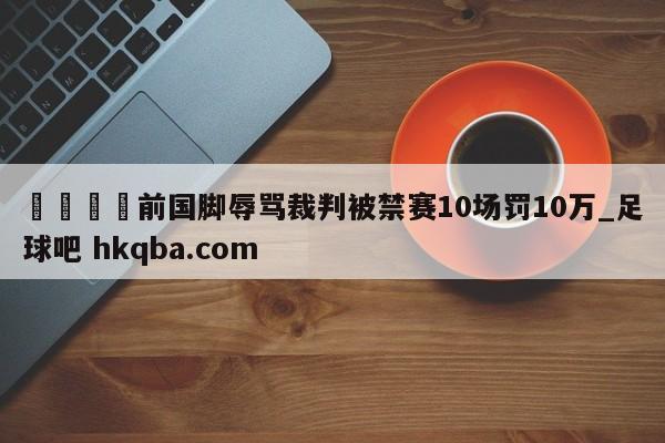 🍢前国脚辱骂裁判被禁赛10场罚10万_足球吧 hkqba.com