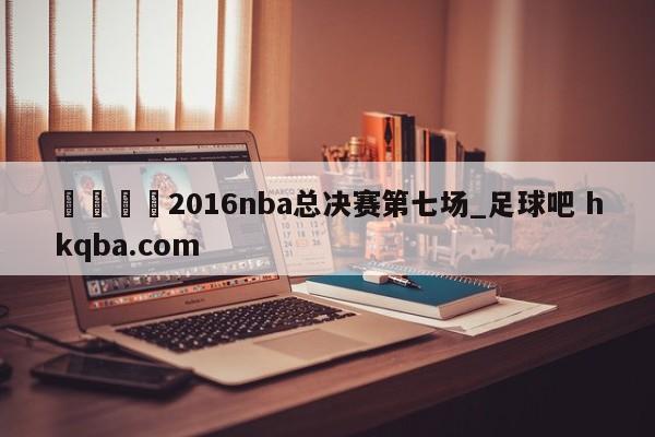 🍢2016nba总决赛第七场_足球吧 hkqba.com