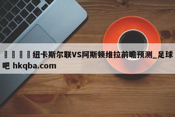 🍢纽卡斯尔联VS阿斯顿维拉前瞻预测_足球吧 hkqba.com