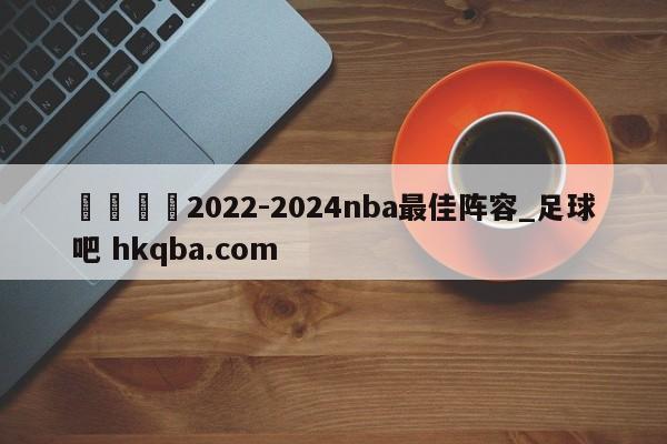 🍢2022-2024nba最佳阵容_足球吧 hkqba.com
