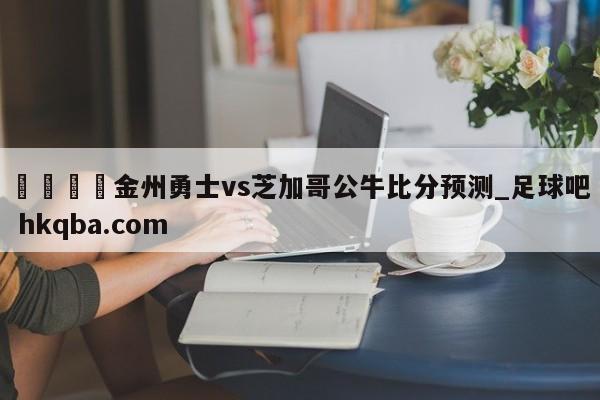 🍢金州勇士vs芝加哥公牛比分预测_足球吧 hkqba.com
