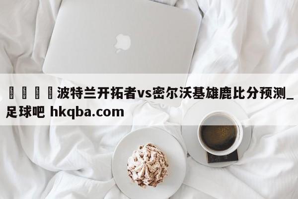 🍢波特兰开拓者vs密尔沃基雄鹿比分预测_足球吧 hkqba.com