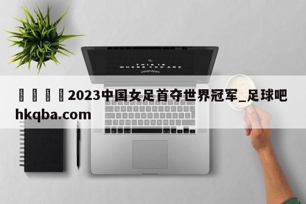 🍢2023中国女足首夺世界冠军_足球吧 hkqba.com