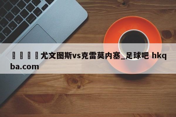 🍢尤文图斯vs克雷莫内塞_足球吧 hkqba.com