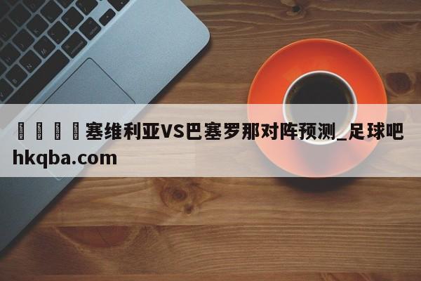 🍢塞维利亚VS巴塞罗那对阵预测_足球吧 hkqba.com
