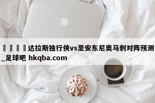 🍢达拉斯独行侠vs圣安东尼奥马刺对阵预测_足球吧 hkqba.com