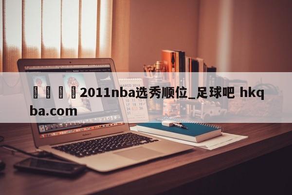 🍢2011nba选秀顺位_足球吧 hkqba.com