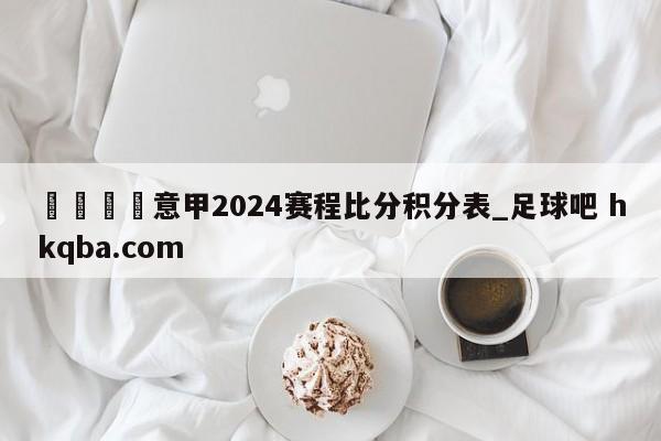 🍢意甲2024赛程比分积分表_足球吧 hkqba.com