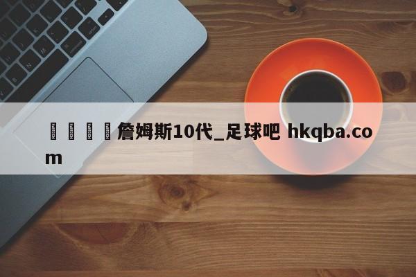 🍢詹姆斯10代_足球吧 hkqba.com