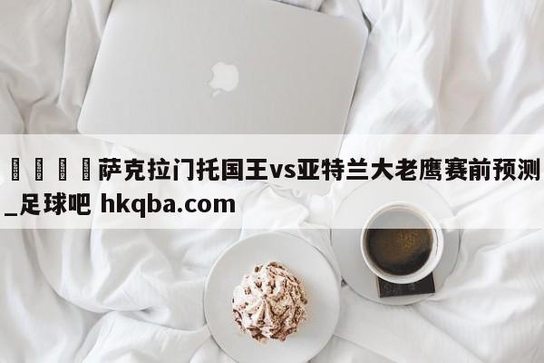 🍢萨克拉门托国王vs亚特兰大老鹰赛前预测_足球吧 hkqba.com