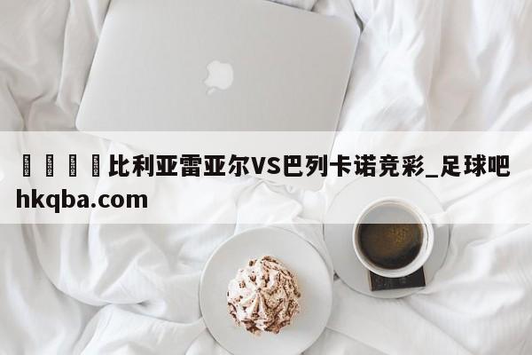 🍢比利亚雷亚尔VS巴列卡诺竞彩_足球吧 hkqba.com