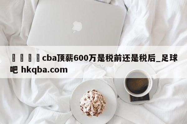 🍢cba顶薪600万是税前还是税后_足球吧 hkqba.com