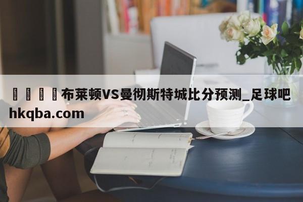 🍢布莱顿VS曼彻斯特城比分预测_足球吧 hkqba.com