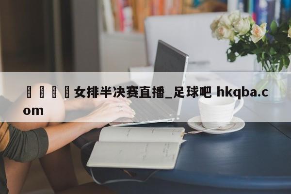 🍢女排半决赛直播_足球吧 hkqba.com