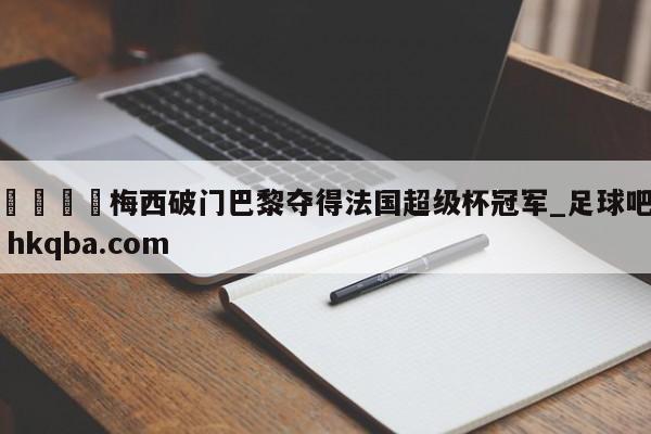 🍢梅西破门巴黎夺得法国超级杯冠军_足球吧 hkqba.com
