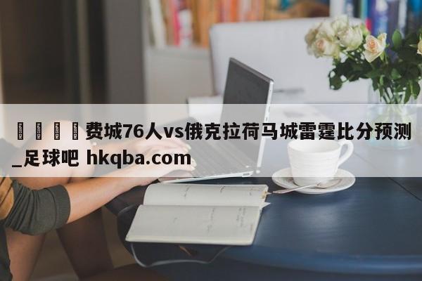 🍢费城76人vs俄克拉荷马城雷霆比分预测_足球吧 hkqba.com