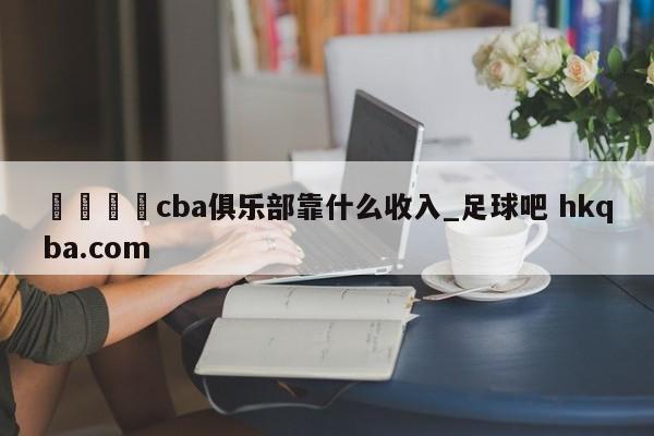 🍢cba俱乐部靠什么收入_足球吧 hkqba.com