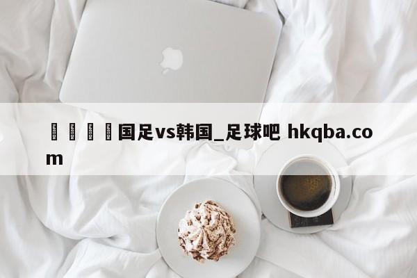 🍢国足vs韩国_足球吧 hkqba.com
