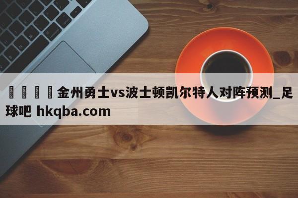 🍢金州勇士vs波士顿凯尔特人对阵预测_足球吧 hkqba.com