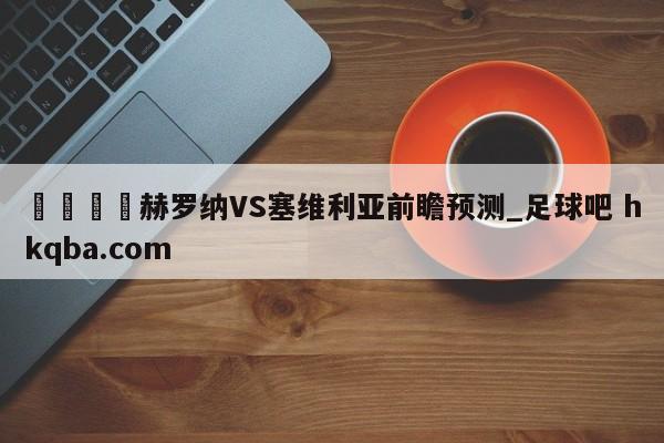 🍢赫罗纳VS塞维利亚前瞻预测_足球吧 hkqba.com