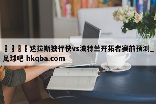 🍢达拉斯独行侠vs波特兰开拓者赛前预测_足球吧 hkqba.com