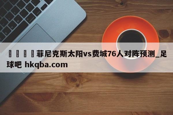 🍢菲尼克斯太阳vs费城76人对阵预测_足球吧 hkqba.com