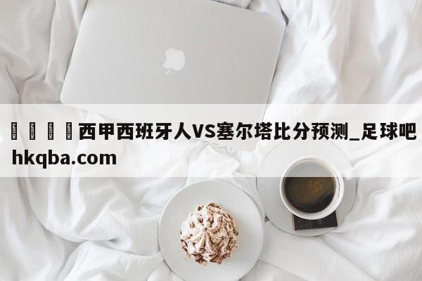 🍢西甲西班牙人VS塞尔塔比分预测_足球吧 hkqba.com