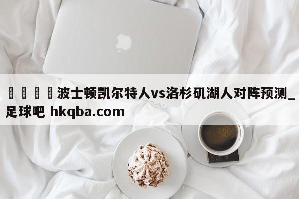 🍢波士顿凯尔特人vs洛杉矶湖人对阵预测_足球吧 hkqba.com