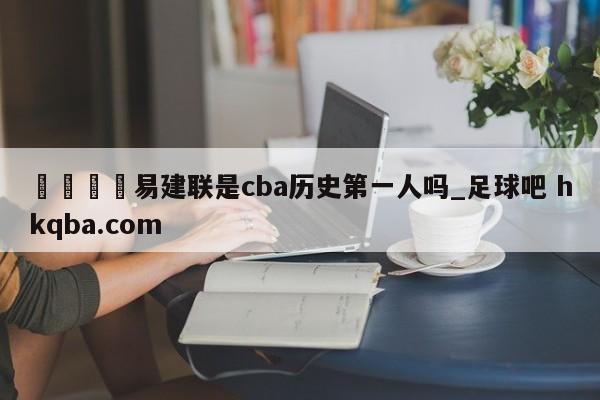 🍢易建联是cba历史第一人吗_足球吧 hkqba.com