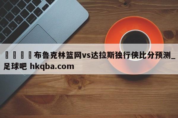 🍢布鲁克林篮网vs达拉斯独行侠比分预测_足球吧 hkqba.com
