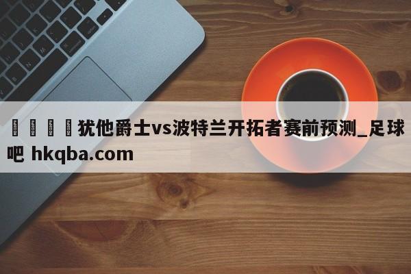 🍢犹他爵士vs波特兰开拓者赛前预测_足球吧 hkqba.com