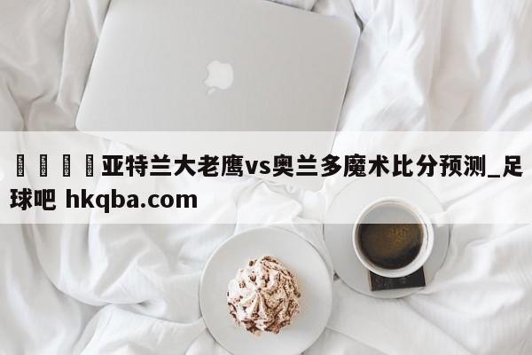 🍢亚特兰大老鹰vs奥兰多魔术比分预测_足球吧 hkqba.com