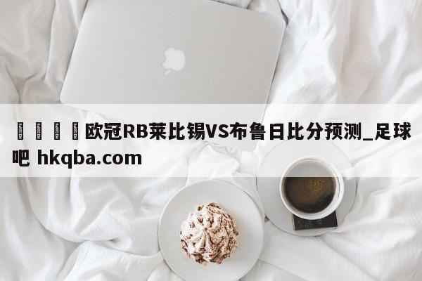 🍢欧冠RB莱比锡VS布鲁日比分预测_足球吧 hkqba.com