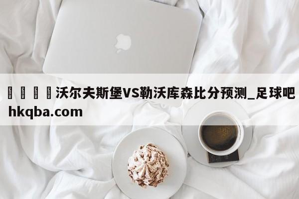 🍢沃尔夫斯堡VS勒沃库森比分预测_足球吧 hkqba.com
