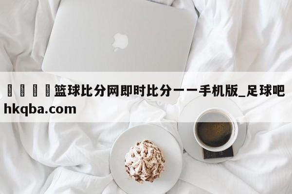 🍢篮球比分网即时比分一一手机版_足球吧 hkqba.com