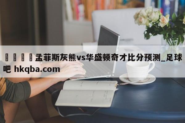 🍢孟菲斯灰熊vs华盛顿奇才比分预测_足球吧 hkqba.com