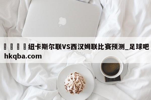 🍢纽卡斯尔联VS西汉姆联比赛预测_足球吧 hkqba.com