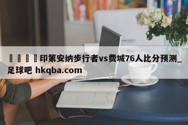 🍢印第安纳步行者vs费城76人比分预测_足球吧 hkqba.com