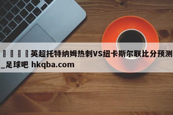🍢英超托特纳姆热刺VS纽卡斯尔联比分预测_足球吧 hkqba.com
