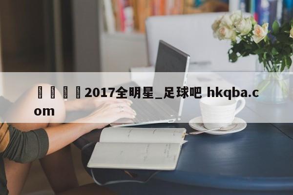 🍢2017全明星_足球吧 hkqba.com