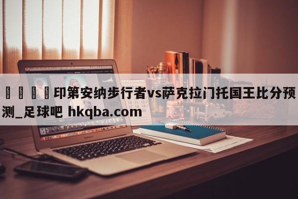 🍢印第安纳步行者vs萨克拉门托国王比分预测_足球吧 hkqba.com