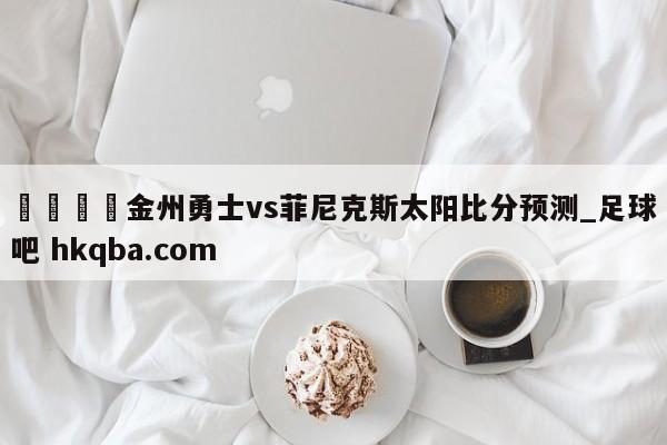 🍢金州勇士vs菲尼克斯太阳比分预测_足球吧 hkqba.com