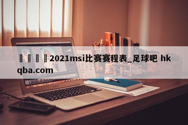 🍢2021msi比赛赛程表_足球吧 hkqba.com