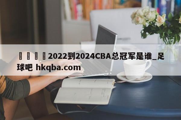 🍢2022到2024CBA总冠军是谁_足球吧 hkqba.com