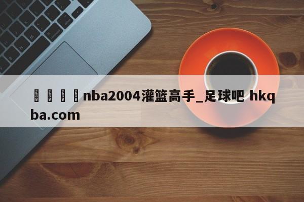 🍢nba2004灌篮高手_足球吧 hkqba.com