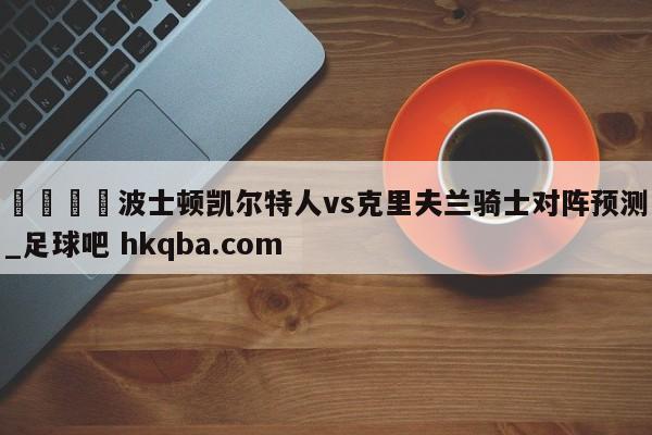 🍢波士顿凯尔特人vs克里夫兰骑士对阵预测_足球吧 hkqba.com