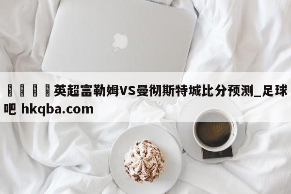 🍢英超富勒姆VS曼彻斯特城比分预测_足球吧 hkqba.com