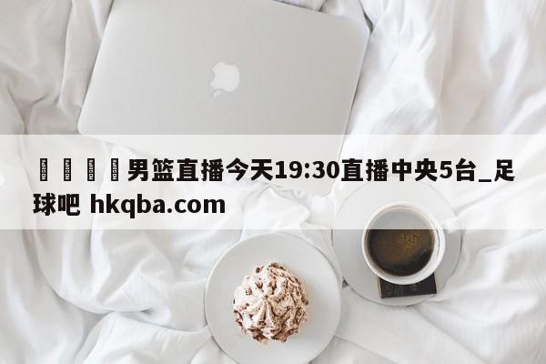 🍢男篮直播今天19:30直播中央5台_足球吧 hkqba.com